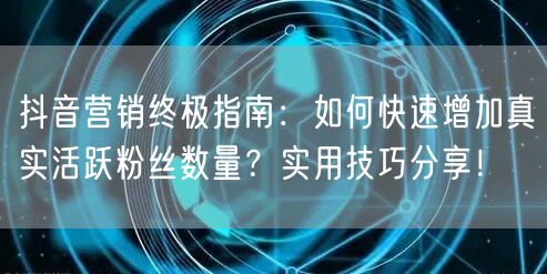 抖音营销终极指南：如何快速增加真实活跃粉丝数量？实用技巧分享！