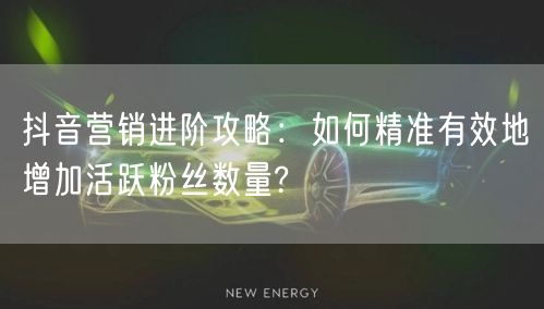 抖音营销进阶攻略：如何精准有效地增加活跃粉丝数量?