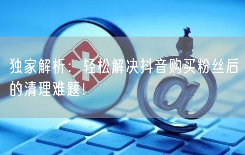 独家解析：轻松解决抖音购买粉丝后的清理难题！