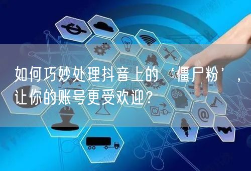 如何巧妙处理抖音上的‘僵尸粉’，让你的账号更受欢迎？