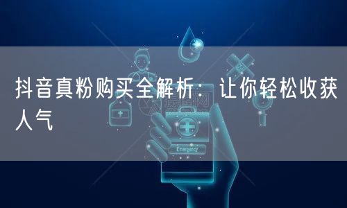 抖音真粉购买全解析：让你轻松收获人气