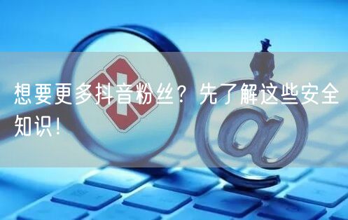 想要更多抖音粉丝？先了解这些安全知识！