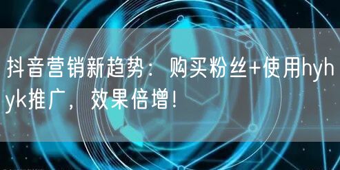 抖音营销新趋势：购买粉丝+使用hyhyk推广，效果倍增！